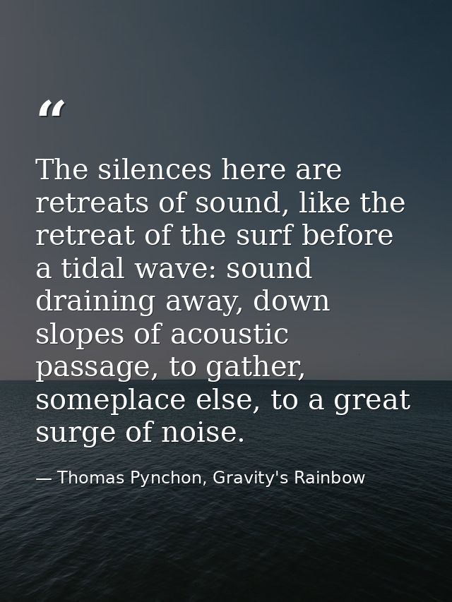 The silences here are retreats of sound, like the retreat of the surf before a tidal wave: sound draining away, down slo — Thomas Pynchon, Gravity's Rainbow