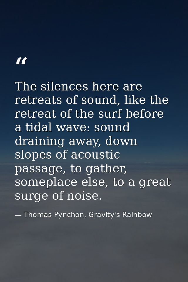 The silences here are retreats of sound, like the retreat of the surf before a tidal wave: sound draining away, down slo — Thomas Pynchon, Gravity's Rainbow