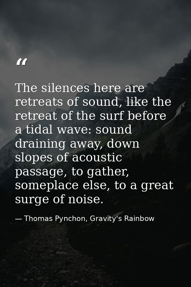 The silences here are retreats of sound, like the retreat of the surf before a tidal wave: sound draining away, down slo — Thomas Pynchon, Gravity's Rainbow