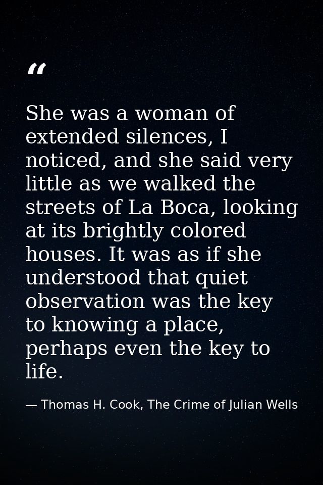 She was a woman of extended silences, I noticed, and she said very little as we walked the streets of La Boca, looking a — Thomas H. Cook, The Crime of Julian Wells