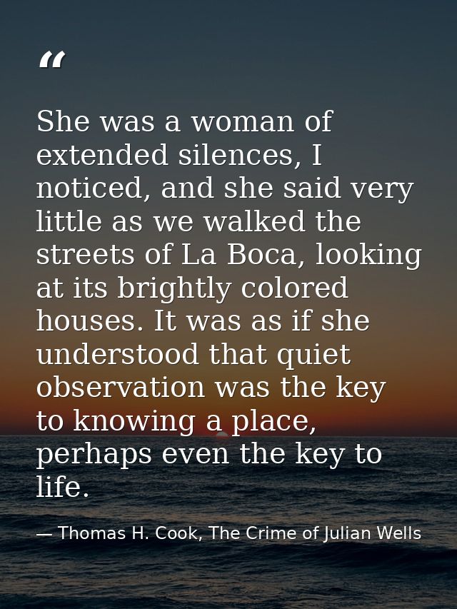 She was a woman of extended silences, I noticed, and she said very little as we walked the streets of La Boca, looking a — Thomas H. Cook, The Crime of Julian Wells