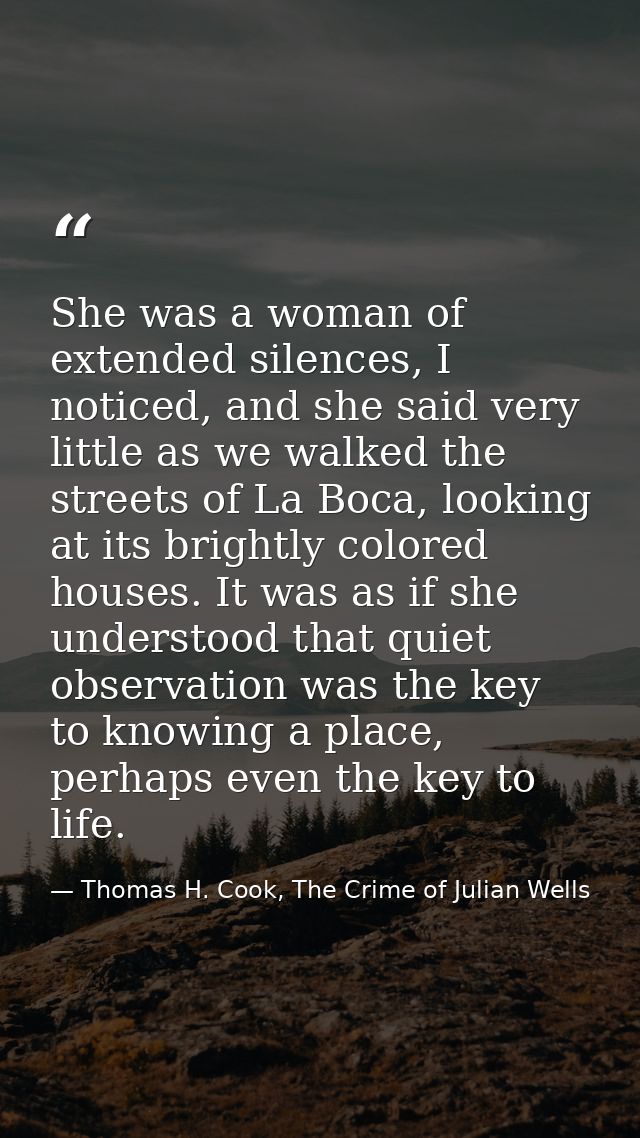 She was a woman of extended silences, I noticed, and she said very little as we walked the streets of La Boca, looking a — Thomas H. Cook, The Crime of Julian Wells