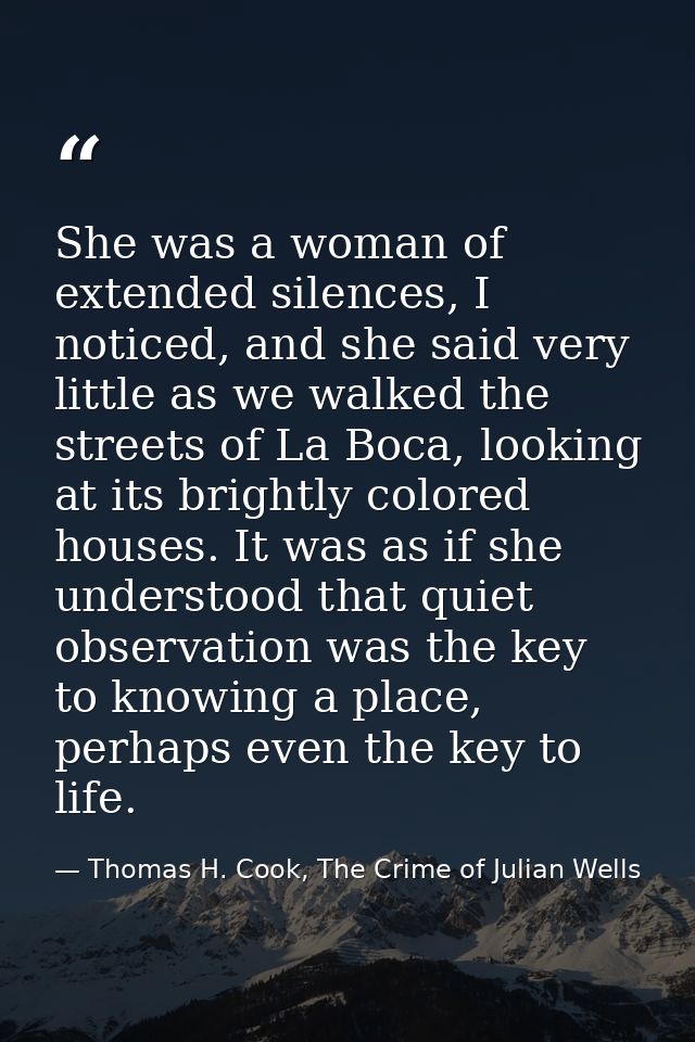 She was a woman of extended silences, I noticed, and she said very little as we walked the streets of La Boca, looking a — Thomas H. Cook, The Crime of Julian Wells