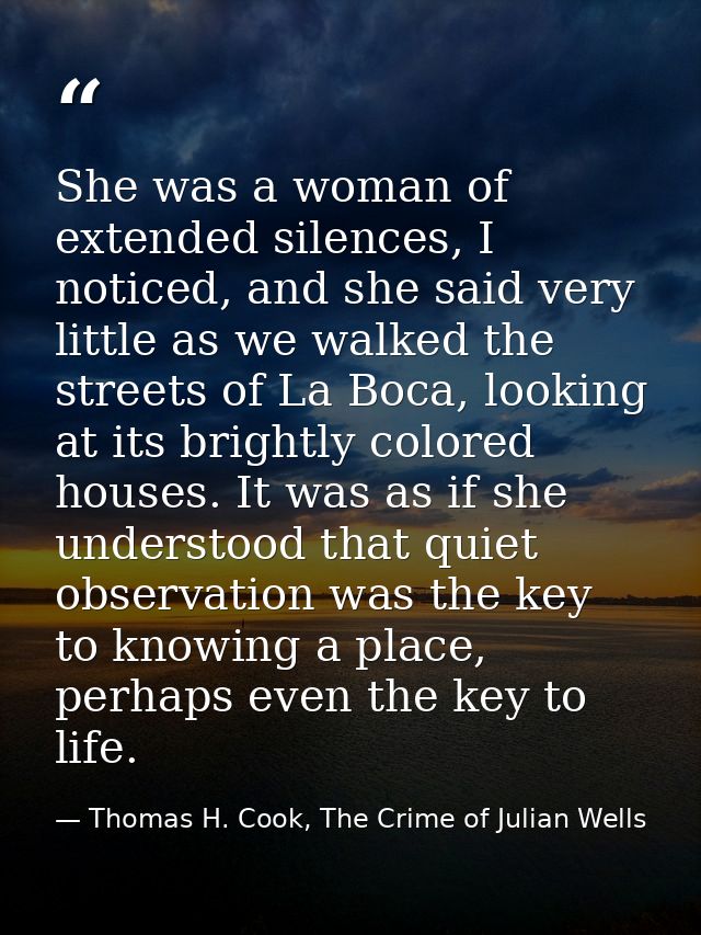 She was a woman of extended silences, I noticed, and she said very little as we walked the streets of La Boca, looking a — Thomas H. Cook, The Crime of Julian Wells