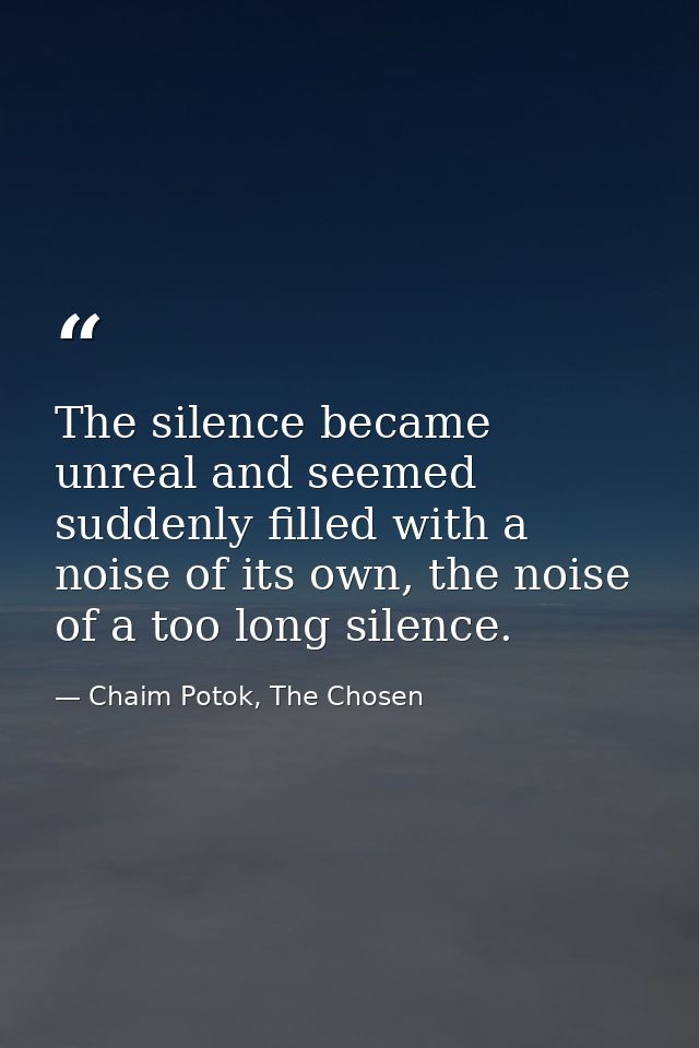 The silence became unreal and seemed suddenly filled with a noise of its own, the noise of a too long silence. — Chaim Potok, The Chosen