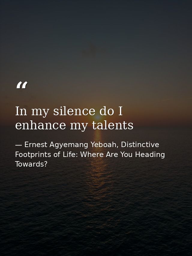 In my silence do I enhance my talents — Ernest Agyemang Yeboah, Distinctive Footprints of Life: Where Are You Heading Towards?