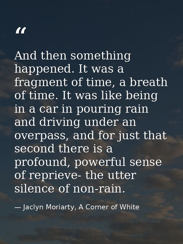 And then something happened. It was a fragment of time, a breath of time. It was like being in a car in pouring rain and — Jaclyn Moriarty, A Corner of White