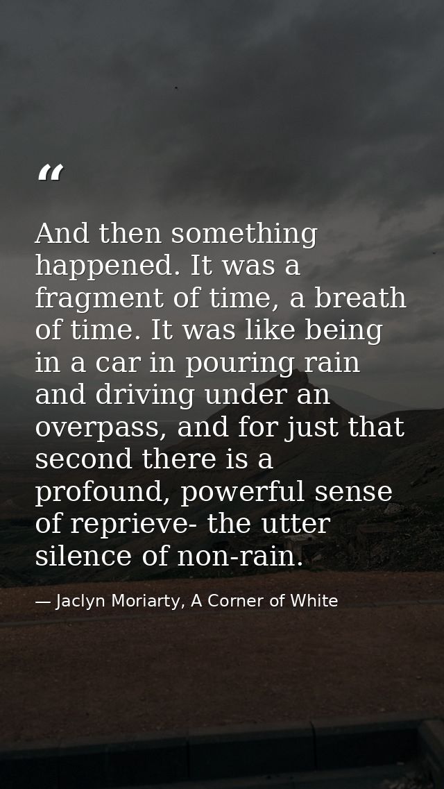 And then something happened. It was a fragment of time, a breath of time. It was like being in a car in pouring rain and — Jaclyn Moriarty, A Corner of White