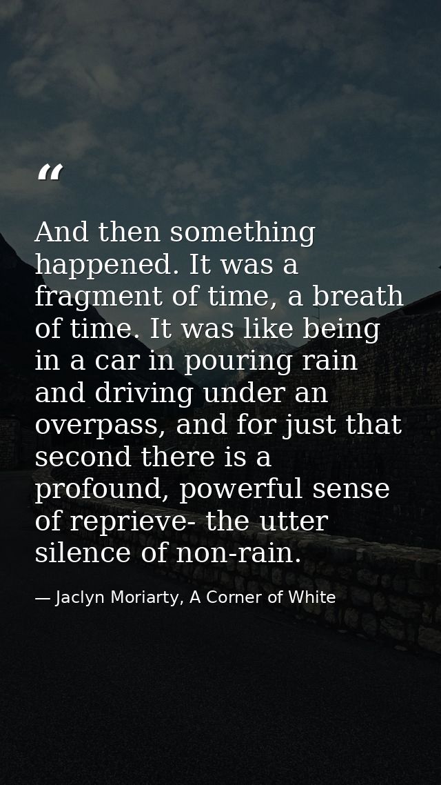 And then something happened. It was a fragment of time, a breath of time. It was like being in a car in pouring rain and — Jaclyn Moriarty, A Corner of White