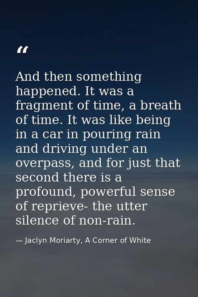 And then something happened. It was a fragment of time, a breath of time. It was like being in a car in pouring rain and — Jaclyn Moriarty, A Corner of White