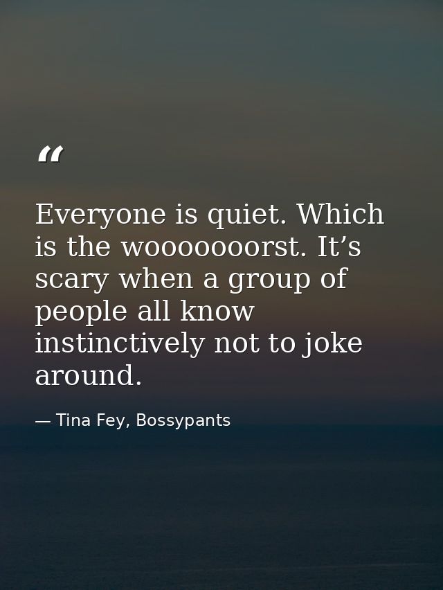 Everyone is quiet. Which is the wooooooorst. It’s scary when a group of people all know instinctively not to joke around — Tina Fey, Bossypants