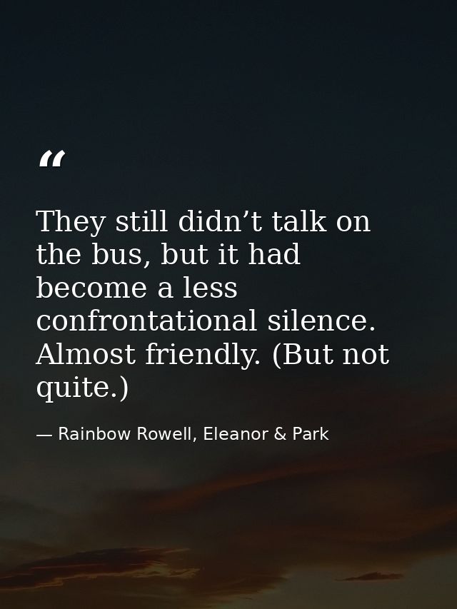 They still didn’t talk on the bus, but it had become a less confrontational silence. Almost friendly. (But not quite.) — Rainbow Rowell, Eleanor & Park