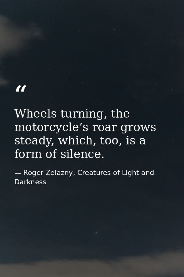 Wheels turning, the motorcycle’s roar grows steady, which, too, is a form of silence. — Roger Zelazny, Creatures of Light and Darkness