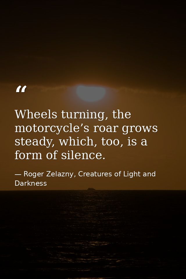 Wheels turning, the motorcycle’s roar grows steady, which, too, is a form of silence. — Roger Zelazny, Creatures of Light and Darkness
