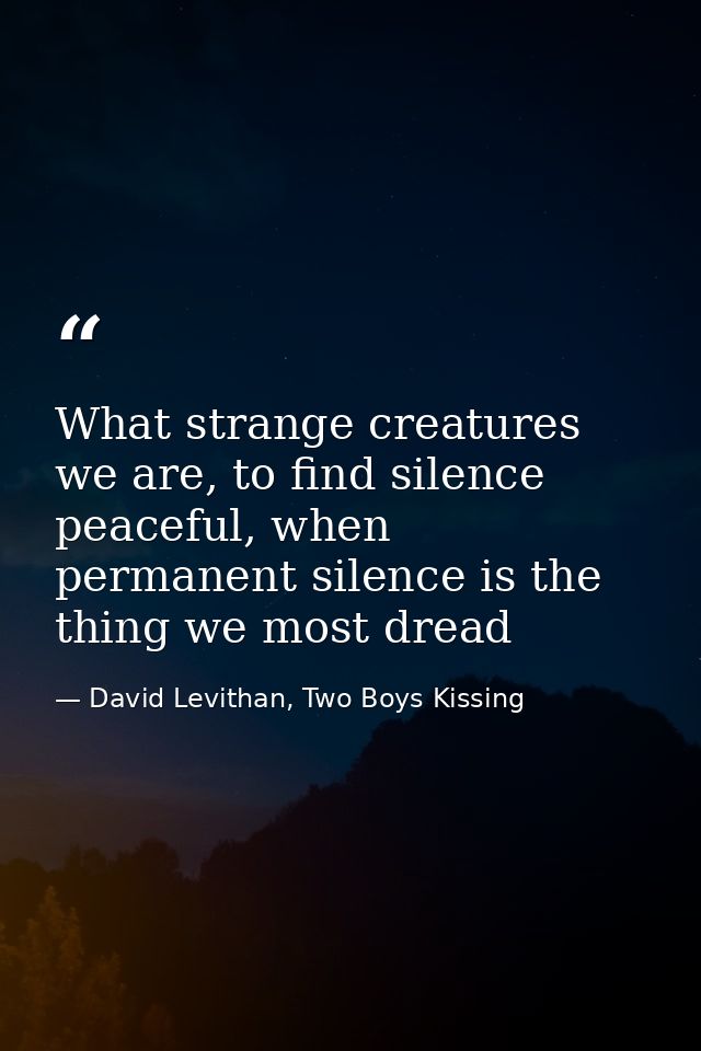 What strange creatures we are, to find silence peaceful, when permanent silence is the thing we most dread — David Levithan, Two Boys Kissing