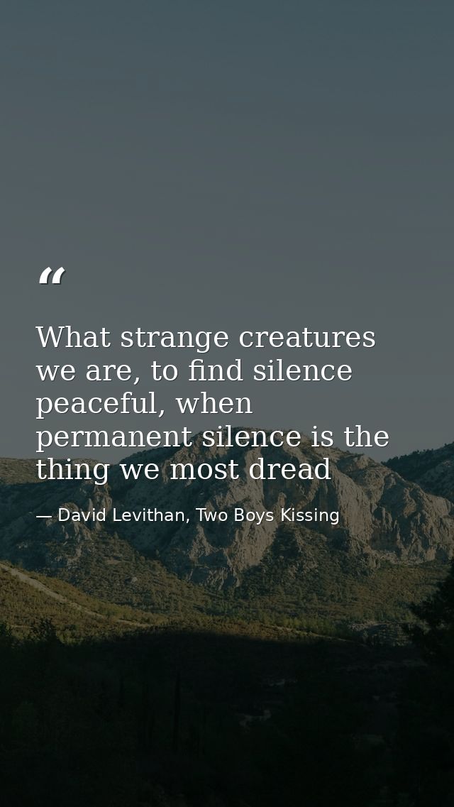What strange creatures we are, to find silence peaceful, when permanent silence is the thing we most dread — David Levithan, Two Boys Kissing