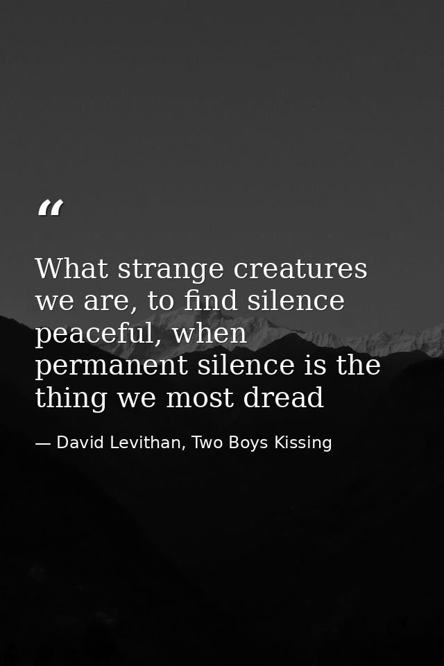 What strange creatures we are, to find silence peaceful, when permanent silence is the thing we most dread — David Levithan, Two Boys Kissing