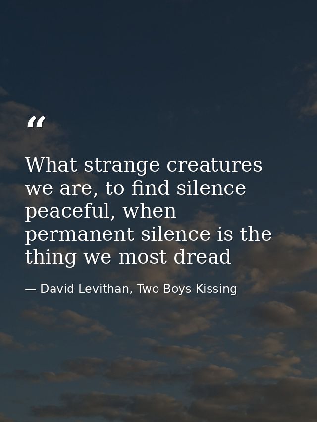 What strange creatures we are, to find silence peaceful, when permanent silence is the thing we most dread — David Levithan, Two Boys Kissing