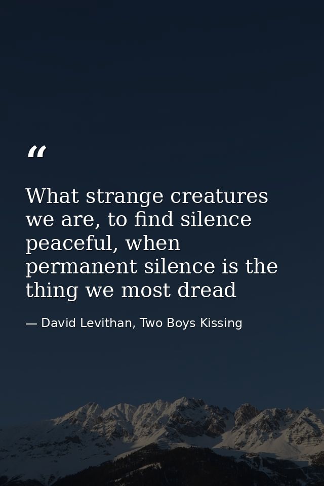 What strange creatures we are, to find silence peaceful, when permanent silence is the thing we most dread — David Levithan, Two Boys Kissing