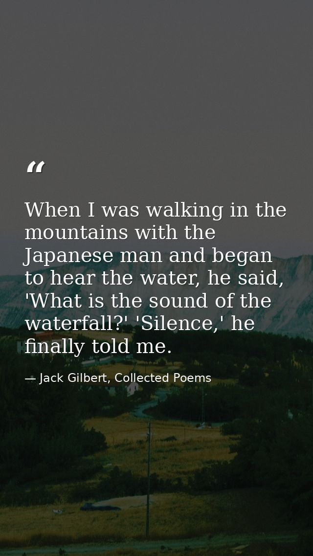 When I was walking in the mountains with the Japanese man and began to hear the water, he said, 'What is the sound of th — Jack Gilbert, Collected Poems