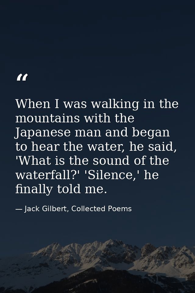 When I was walking in the mountains with the Japanese man and began to hear the water, he said, 'What is the sound of th — Jack Gilbert, Collected Poems