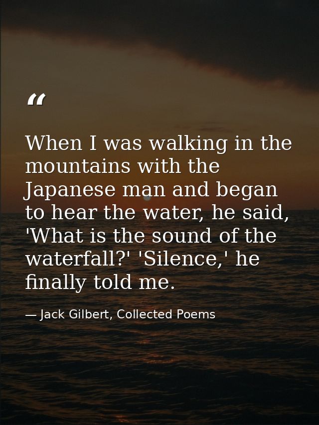 When I was walking in the mountains with the Japanese man and began to hear the water, he said, 'What is the sound of th — Jack Gilbert, Collected Poems