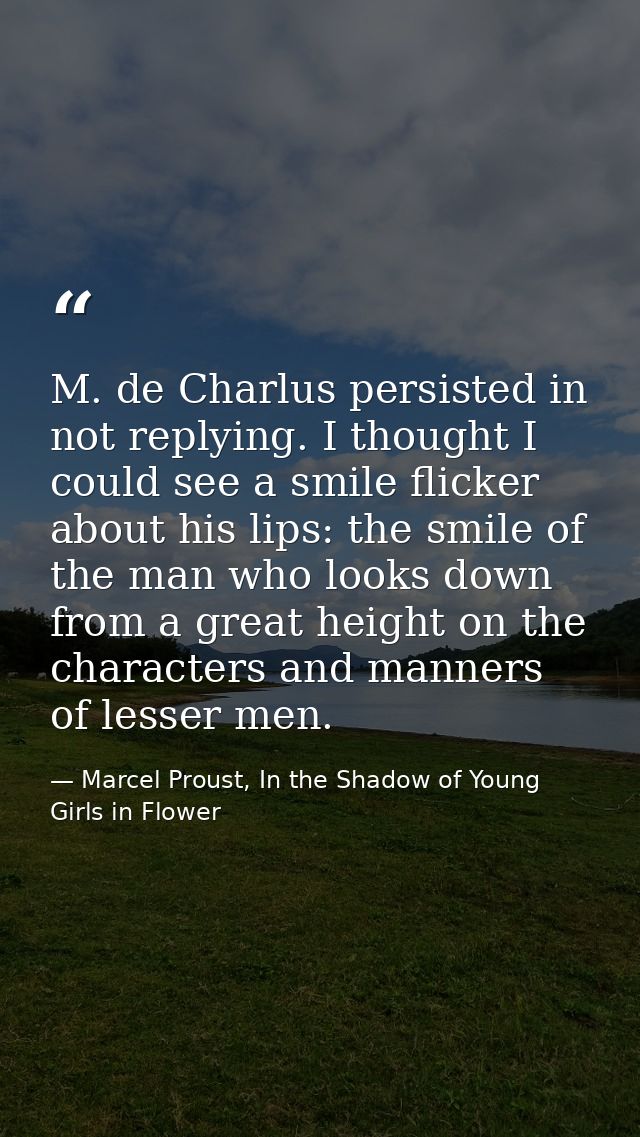 M. de Charlus persisted in not replying. I thought I could see a smile flicker about his lips: the smile of the man who  — Marcel Proust, In the Shadow of Young Girls in Flower