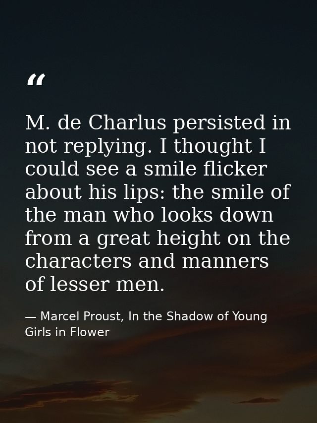 M. de Charlus persisted in not replying. I thought I could see a smile flicker about his lips: the smile of the man who  — Marcel Proust, In the Shadow of Young Girls in Flower