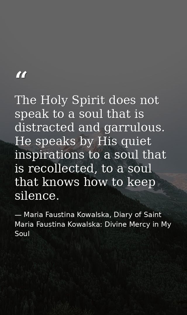 The Holy Spirit does not speak to a soul that is distracted and garrulous. He speaks by His quiet inspirations to a soul — Maria Faustina Kowalska, Diary of Saint Maria Faustina Kowalska: Divine Mercy in My Soul