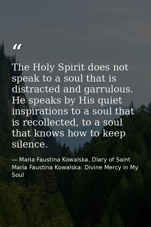 The Holy Spirit does not speak to a soul that is distracted and garrulous. He speaks by His quiet inspirations to a soul — Maria Faustina Kowalska, Diary of Saint Maria Faustina Kowalska: Divine Mercy in My Soul