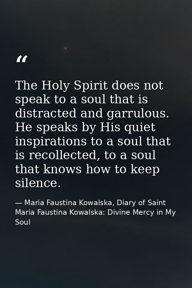 The Holy Spirit does not speak to a soul that is distracted and garrulous. He speaks by His quiet inspirations to a soul — Maria Faustina Kowalska, Diary of Saint Maria Faustina Kowalska: Divine Mercy in My Soul