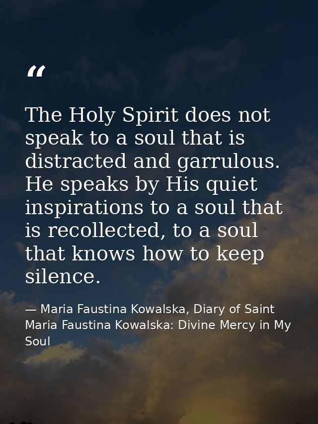 The Holy Spirit does not speak to a soul that is distracted and garrulous. He speaks by His quiet inspirations to a soul — Maria Faustina Kowalska, Diary of Saint Maria Faustina Kowalska: Divine Mercy in My Soul