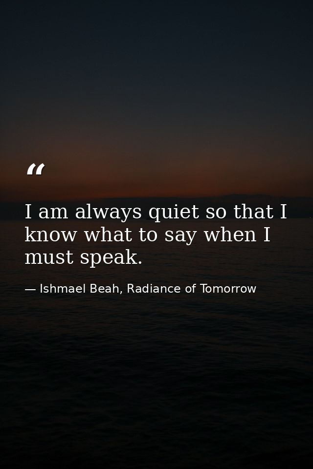I am always quiet so that I know what to say when I must speak. — Ishmael Beah, Radiance of Tomorrow