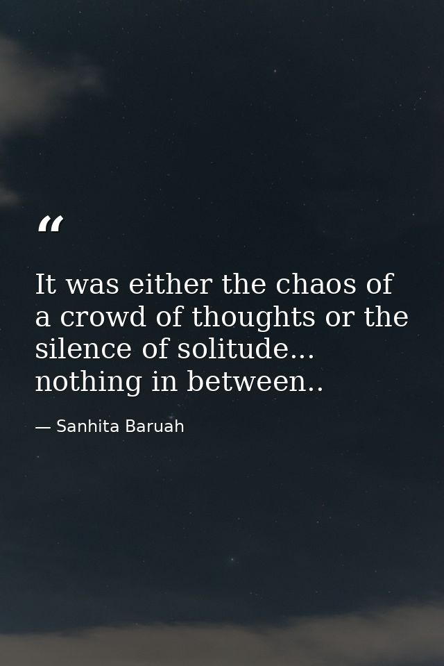 It was either the chaos of a crowd of thoughts or the silence of solitude... nothing in between.. — Sanhita Baruah
