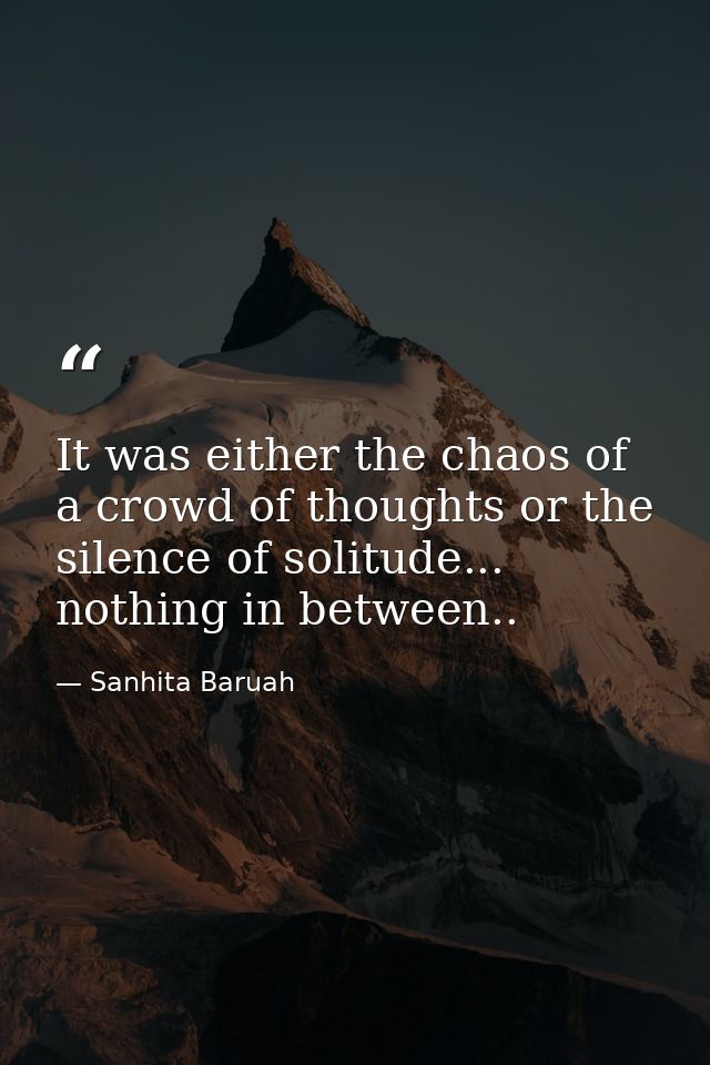 It was either the chaos of a crowd of thoughts or the silence of solitude... nothing in between.. — Sanhita Baruah