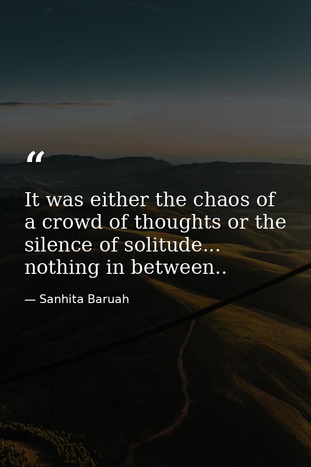 It was either the chaos of a crowd of thoughts or the silence of solitude... nothing in between.. — Sanhita Baruah