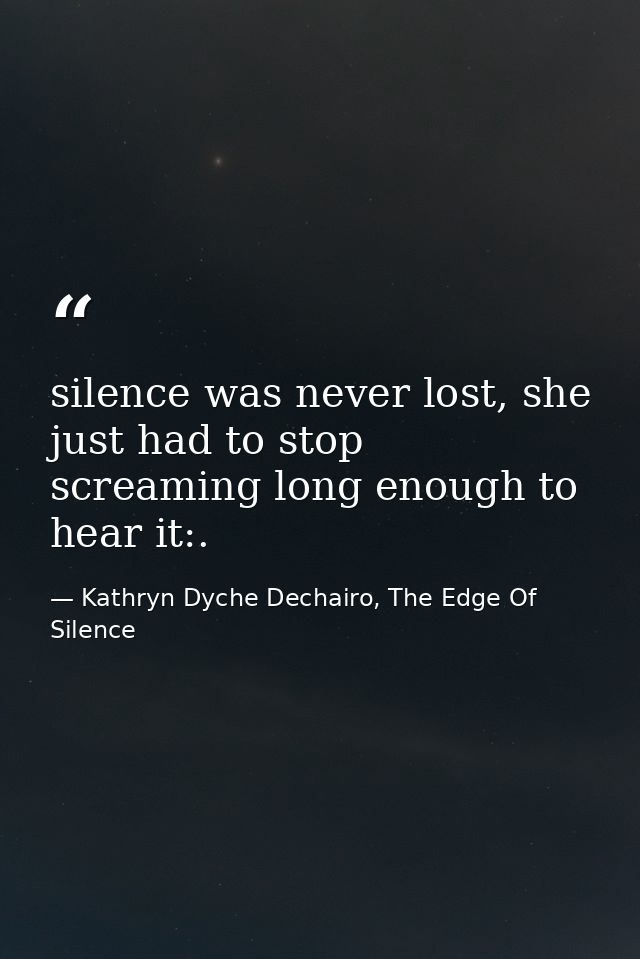 silence was never lost, she just had to stop screaming long enough to hear it:. — Kathryn Dyche Dechairo, The Edge Of Silence