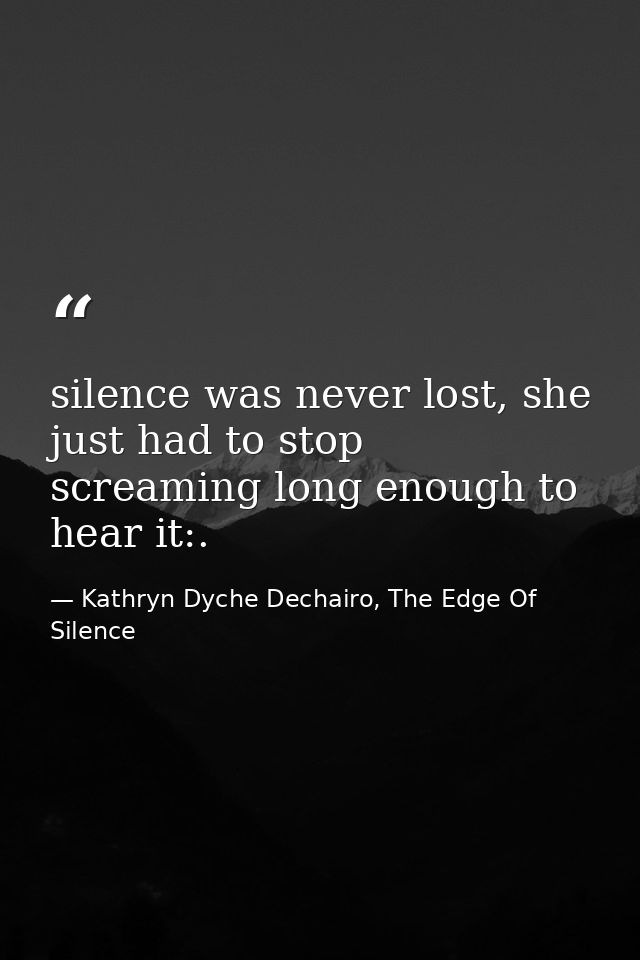 silence was never lost, she just had to stop screaming long enough to hear it:. — Kathryn Dyche Dechairo, The Edge Of Silence