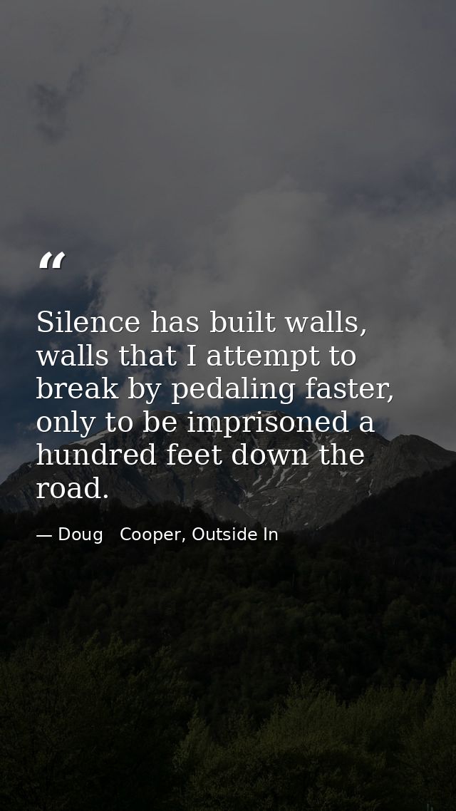 Silence has built walls, walls that I attempt to break by pedaling faster, only to be imprisoned a hundred feet down the — Doug   Cooper, Outside In