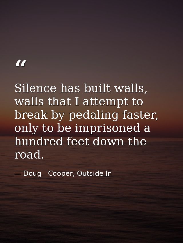 Silence has built walls, walls that I attempt to break by pedaling faster, only to be imprisoned a hundred feet down the — Doug   Cooper, Outside In