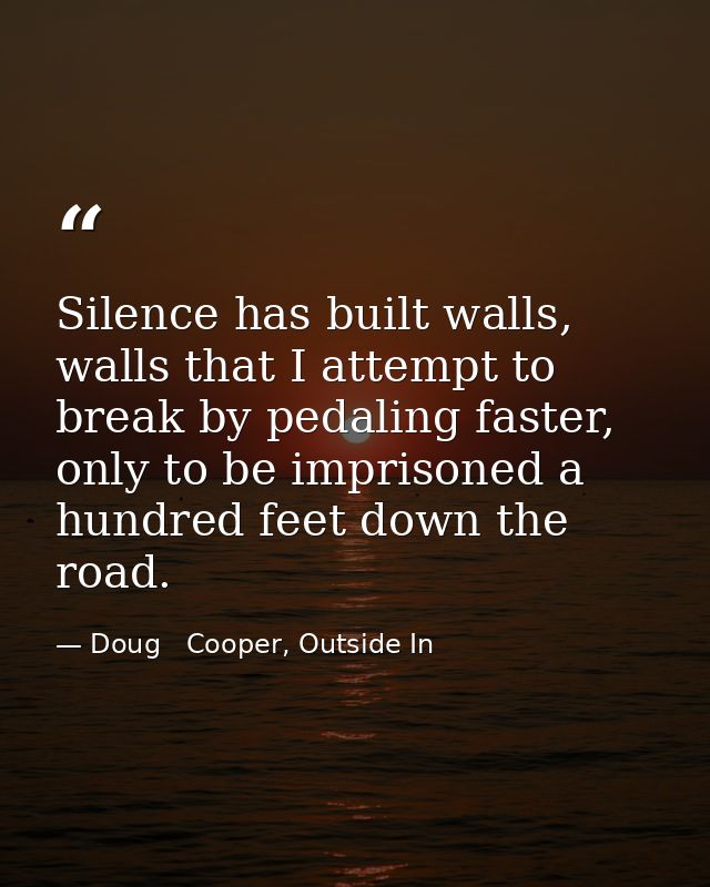 Silence has built walls, walls that I attempt to break by pedaling faster, only to be imprisoned a hundred feet down the — Doug   Cooper, Outside In