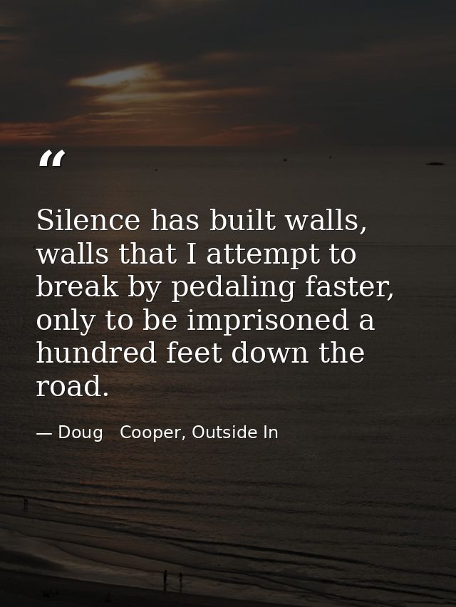 Silence has built walls, walls that I attempt to break by pedaling faster, only to be imprisoned a hundred feet down the — Doug   Cooper, Outside In