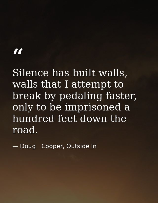 Silence has built walls, walls that I attempt to break by pedaling faster, only to be imprisoned a hundred feet down the — Doug   Cooper, Outside In