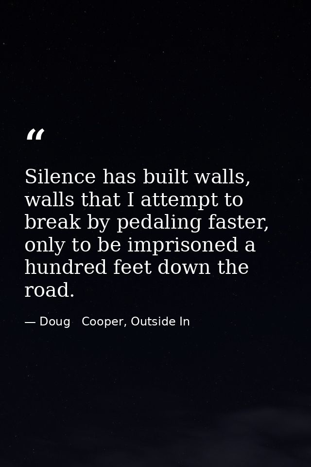 Silence has built walls, walls that I attempt to break by pedaling faster, only to be imprisoned a hundred feet down the — Doug   Cooper, Outside In