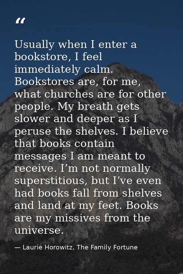 Usually when I enter a bookstore, I feel immediately calm. Bookstores are, for me, what churches are for other people. M — Laurie Horowitz, The Family Fortune