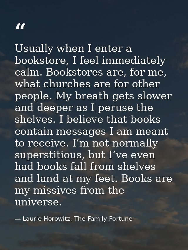 Usually when I enter a bookstore, I feel immediately calm. Bookstores are, for me, what churches are for other people. M — Laurie Horowitz, The Family Fortune