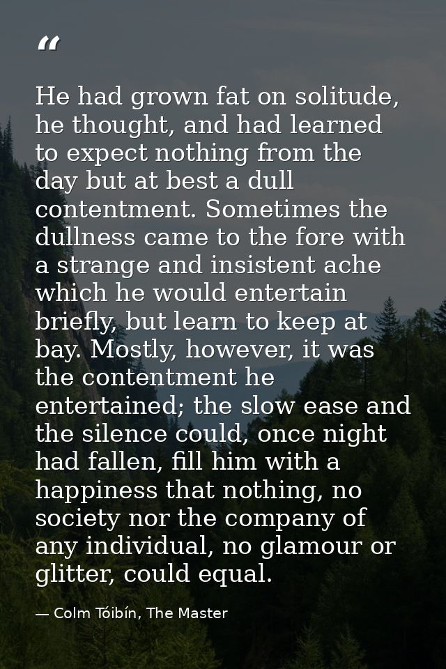 He had grown fat on solitude, he thought, and had learned to expect nothing from the day but at best a dull contentment. — Colm Tóibín, The Master