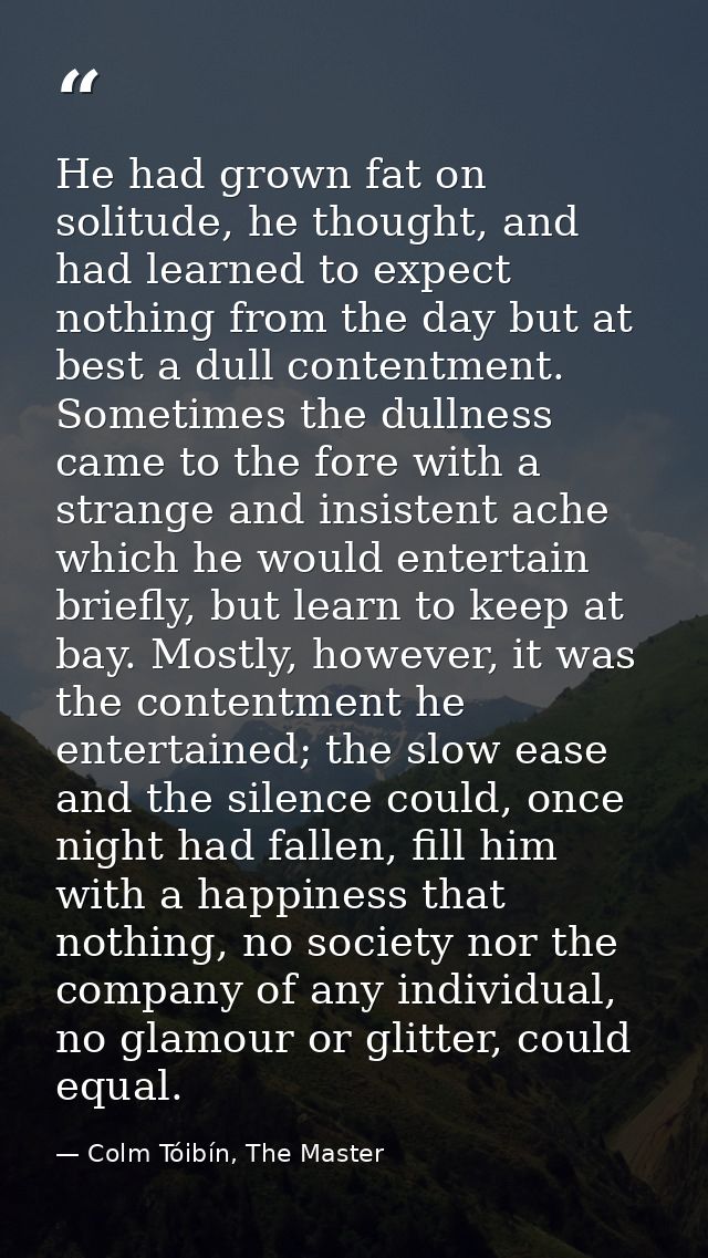 He had grown fat on solitude, he thought, and had learned to expect nothing from the day but at best a dull contentment. — Colm Tóibín, The Master