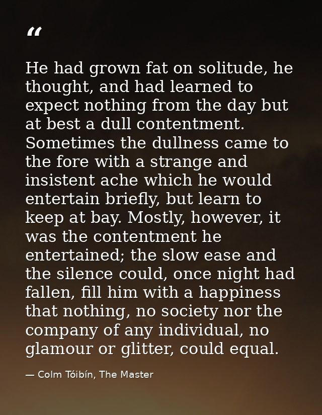 He had grown fat on solitude, he thought, and had learned to expect nothing from the day but at best a dull contentment. — Colm Tóibín, The Master