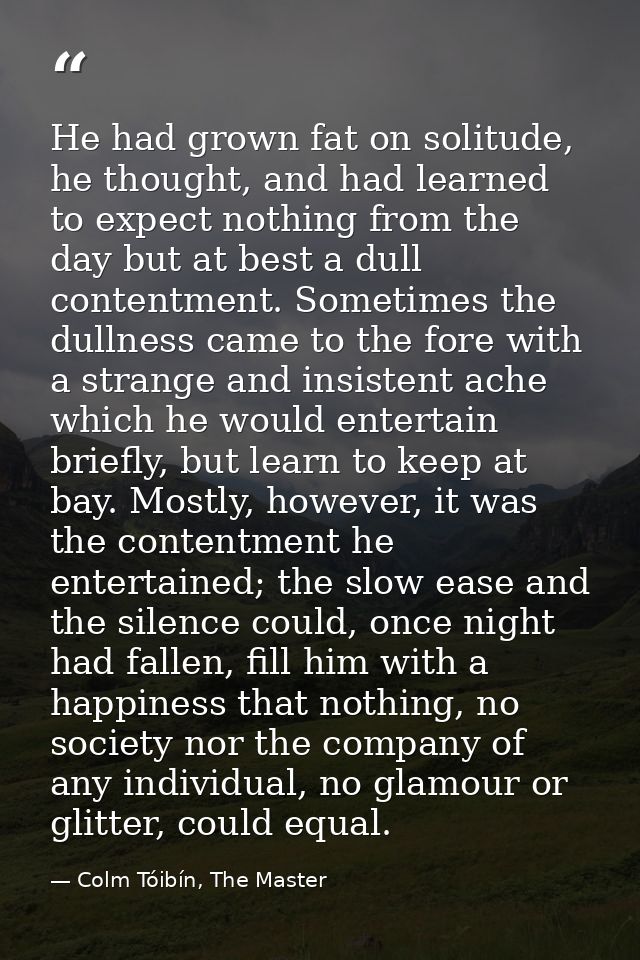 He had grown fat on solitude, he thought, and had learned to expect nothing from the day but at best a dull contentment. — Colm Tóibín, The Master